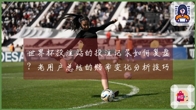 世界杯投注站的投注记录如何复盘？老用户总结的赔率变化分析技巧